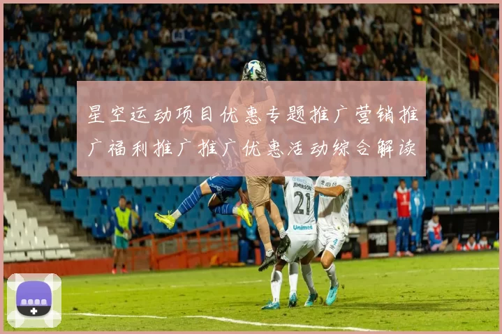 星空运动项目优惠专题推广营销推广福利推广推广优惠活动综合解读：场馆所特性、进阶游戏方式技巧与发展展望