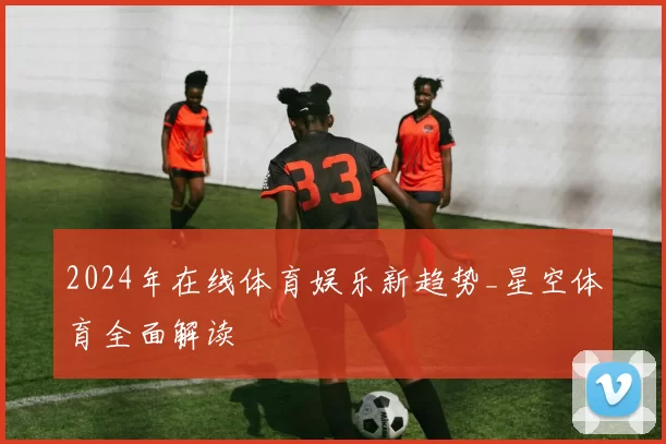 2024年在线体育娱乐新趋势_星空体育全面解读