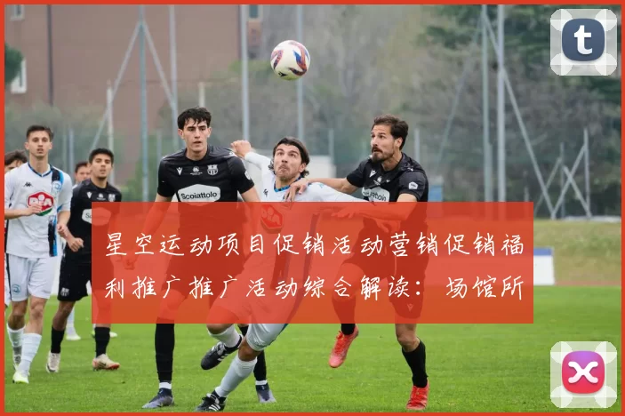 星空运动项目促销活动营销促销福利推广推广活动综合解读：场馆所特性、进阶游戏方式技巧与发展展望