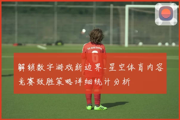 解锁数字游戏新边界_星空体育内容竞赛致胜策略详细统计分析