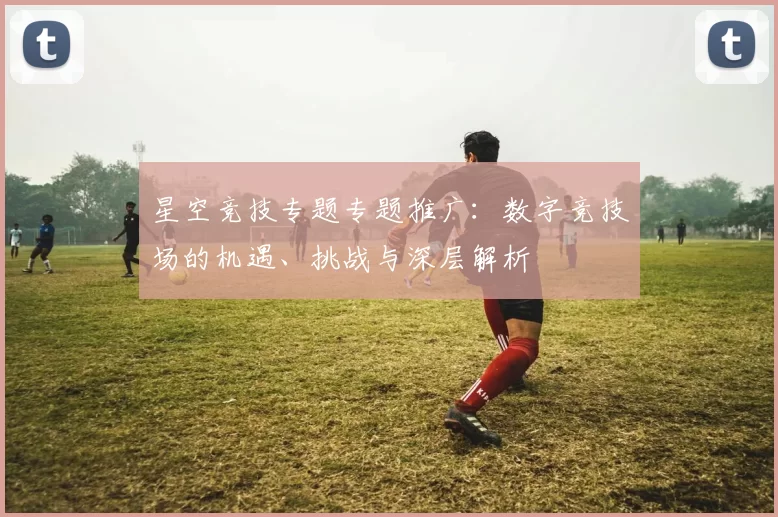 星空竞技专题专题推广：数字竞技场的机遇、挑战与深层解析