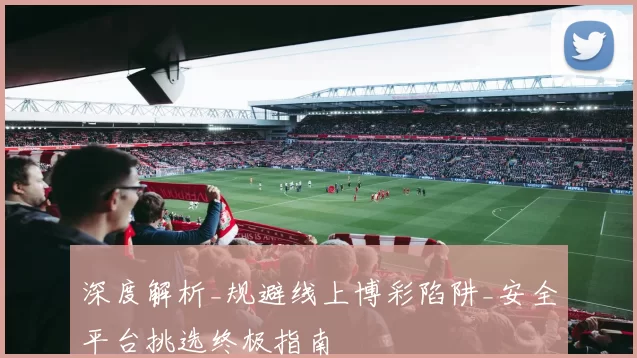 深度解析_规避线上博彩陷阱_安全平台挑选终极指南