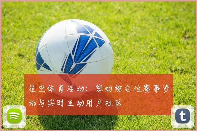 星空体育活动：您的综合性赛事资讯与实时互动用户社区
