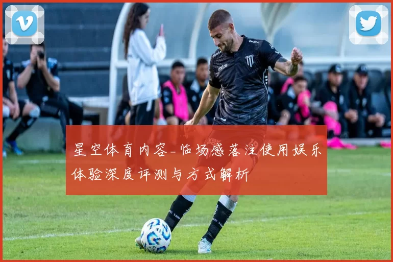 星空体育内容_临场感落注使用娱乐体验深度评测与方式解析