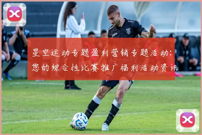 星空运动专题盈利营销专题活动：您的综合性比赛推广福利活动资讯与即时动态更新会员社区论坛社区互动玩家会员动态更新动态更新实时互动论坛