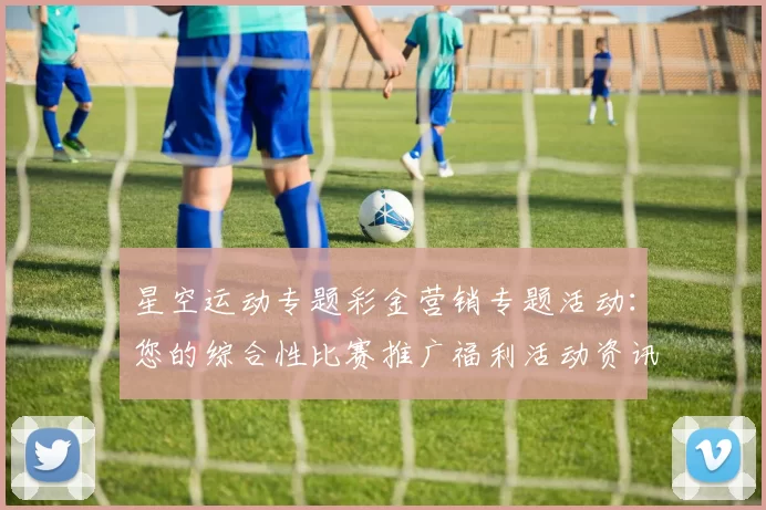 星空运动专题彩金营销专题活动：您的综合性比赛推广福利活动资讯与即时动态更新会员社区社区互动玩家会员动态更新实时互动论坛