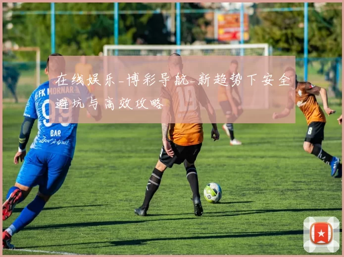 在线娱乐_博彩导航_新趋势下安全避坑与高效攻略