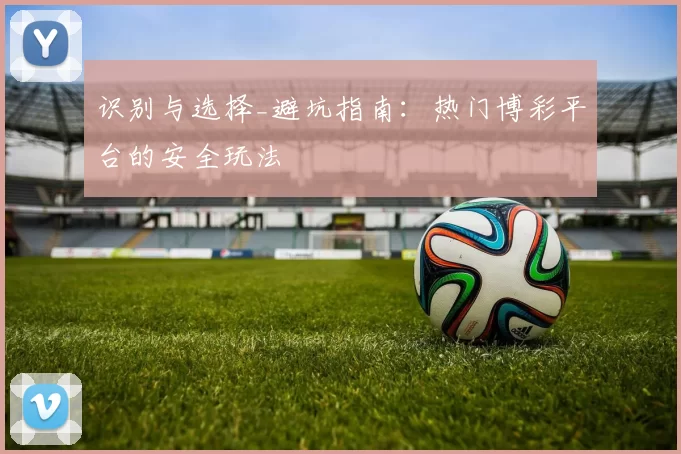 识别与选择_避坑指南：热门博彩平台的安全玩法