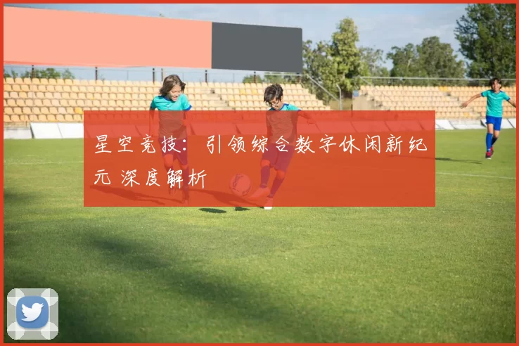 星空竞技：引领综合数字休闲新纪元 深度解析